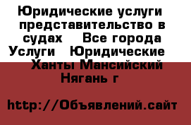 Юридические услуги, представительство в судах. - Все города Услуги » Юридические   . Ханты-Мансийский,Нягань г.